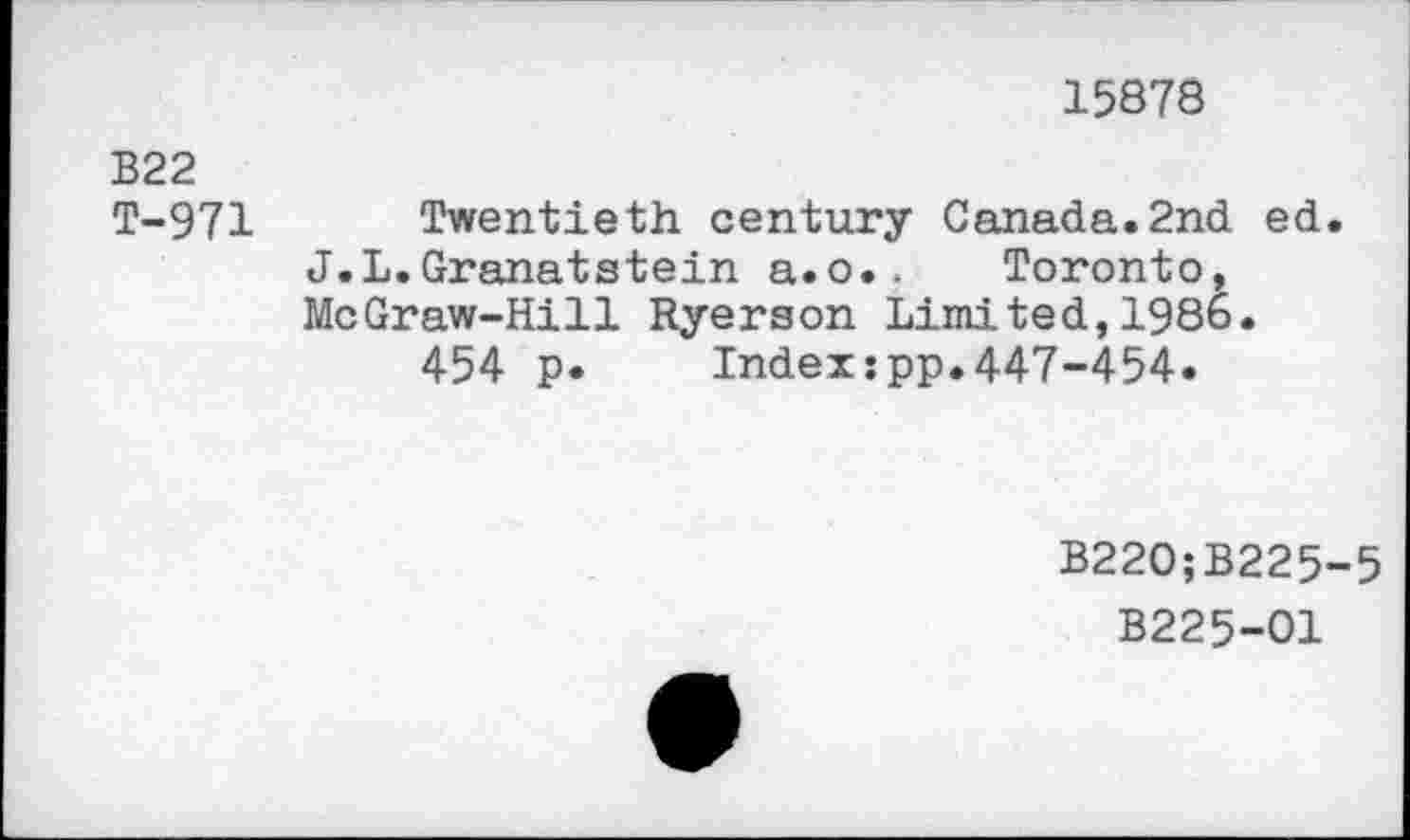 ﻿15878
B22 T-971
Twentieth century Canada.2nd ed. J.L.Granatstein a.o.. Toronto, McGraw-Hill Ryerson Limited,1986.
454 p.	Index:pp.447-454.
B220;B225-5
B225-O1